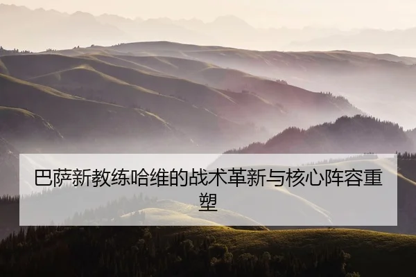 巴萨新教练哈维的战术革新与核心阵容重塑